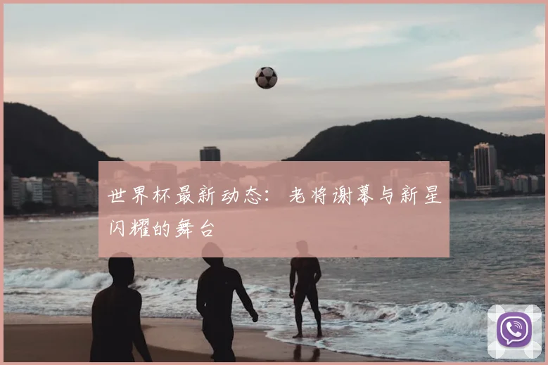 世界杯最新动态:老将谢幕与新星闪耀的舞台