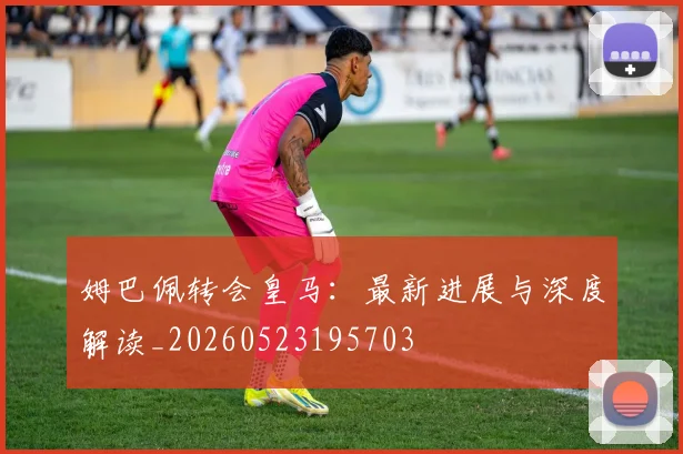 姆巴佩转会皇马：最新进展与深度解读_20260523195703