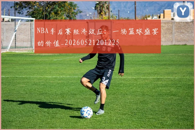 NBA季后赛经济效应：一场篮球盛宴的价值_20260521201225