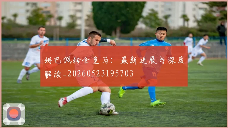 姆巴佩转会皇马:最新进展与深度解读_20260523195703