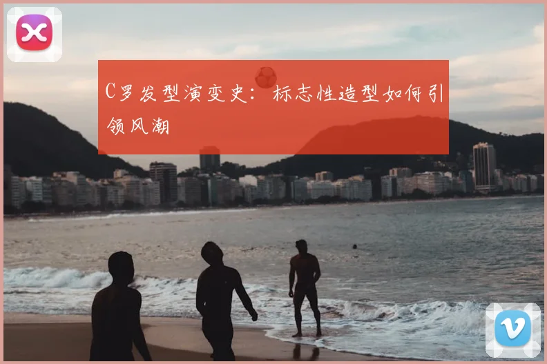 C罗发型演变史:标志性造型如何引领风潮