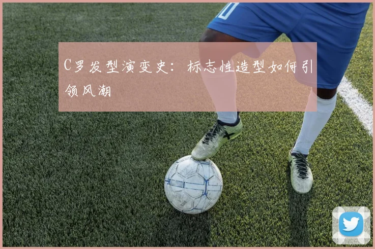 C罗发型演变史:标志性造型如何引领风潮